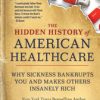 The Hidden History of American Healthcare : Why Sickness Bankrupts You and Makes Others Insanely Rich (PDF)